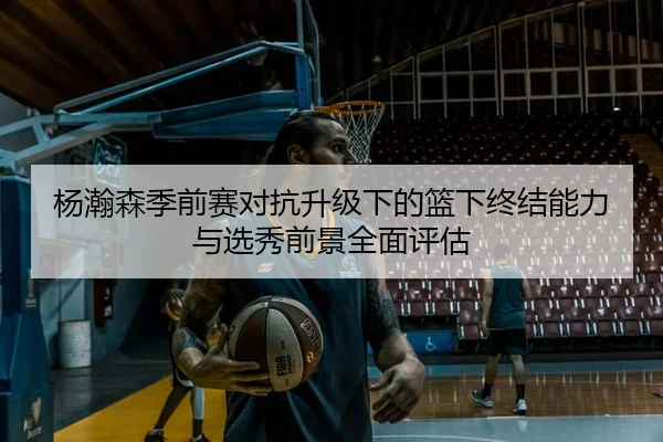 杨瀚森季前赛对抗升级下的篮下终结能力与选秀前景全面评估