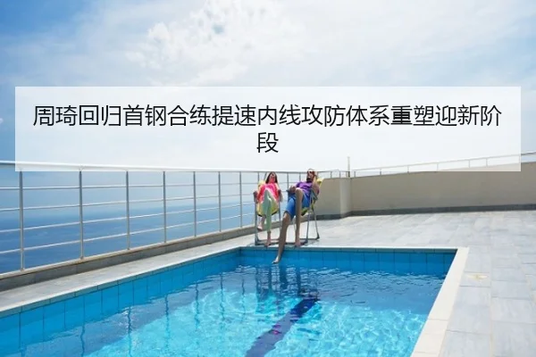 周琦回归首钢合练提速内线攻防体系重塑迎新阶段